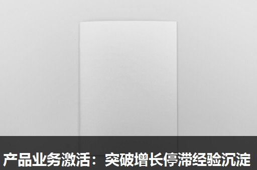 产品业务激活:突破增长停滞经验沉淀 产品业务激活:突破增长停滞经验沉淀