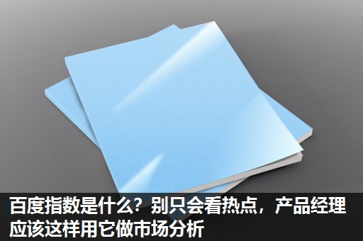 百度指数是什么？别只会看热点，产品经理应该这样用它做市场分析